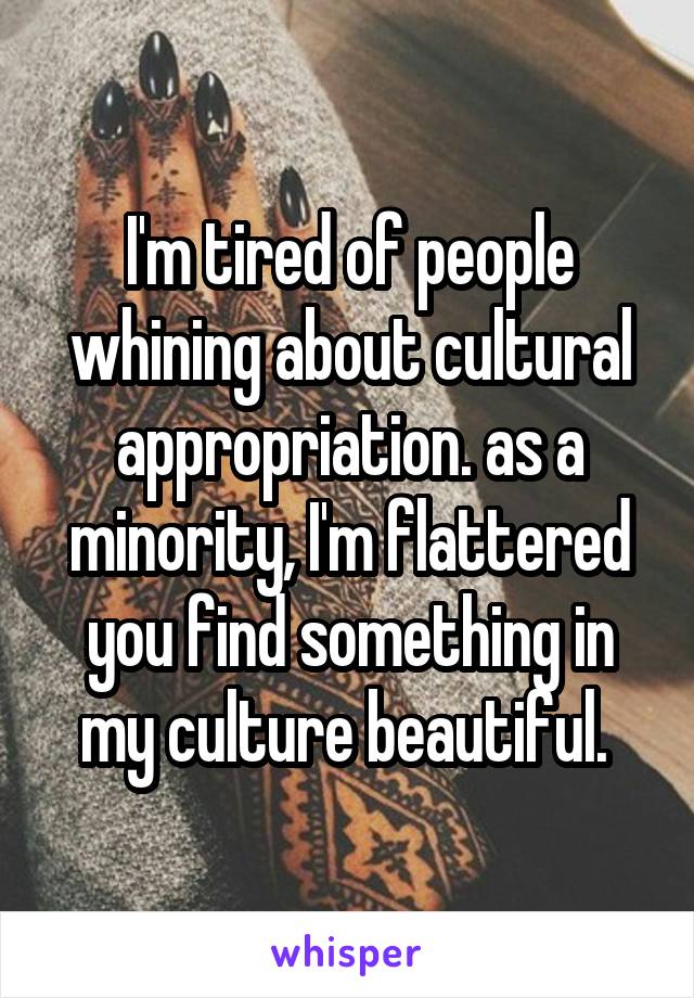 I'm tired of people whining about cultural appropriation. as a minority, I'm flattered you find something in my culture beautiful. 