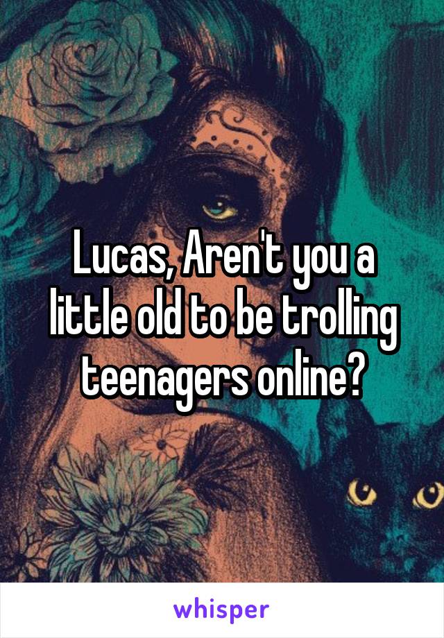 Lucas, Aren't you a little old to be trolling teenagers online?