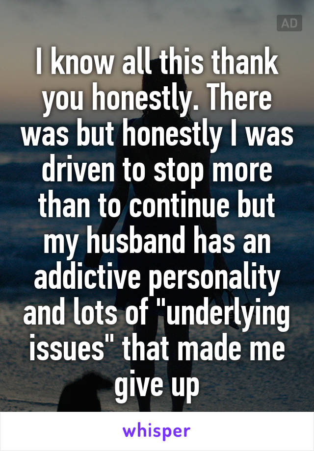 I know all this thank you honestly. There was but honestly I was driven to stop more than to continue but my husband has an addictive personality and lots of "underlying issues" that made me give up