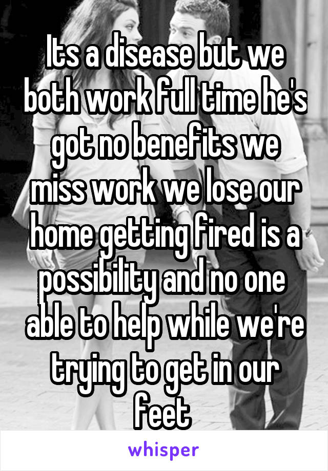 Its a disease but we both work full time he's got no benefits we miss work we lose our home getting fired is a possibility and no one  able to help while we're trying to get in our feet 