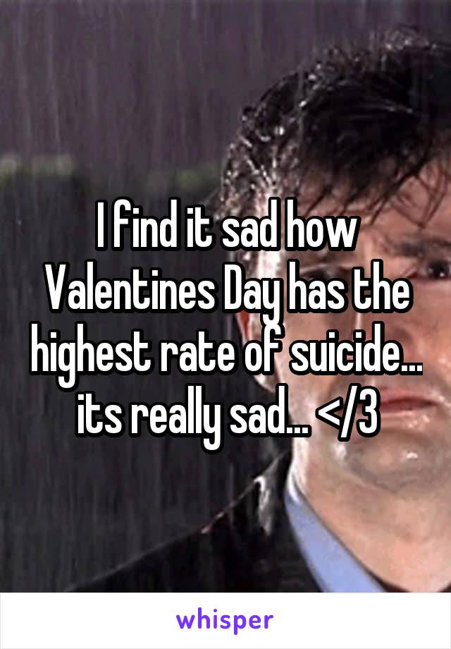 I find it sad how Valentines Day has the highest rate of suicide... its really sad... </3