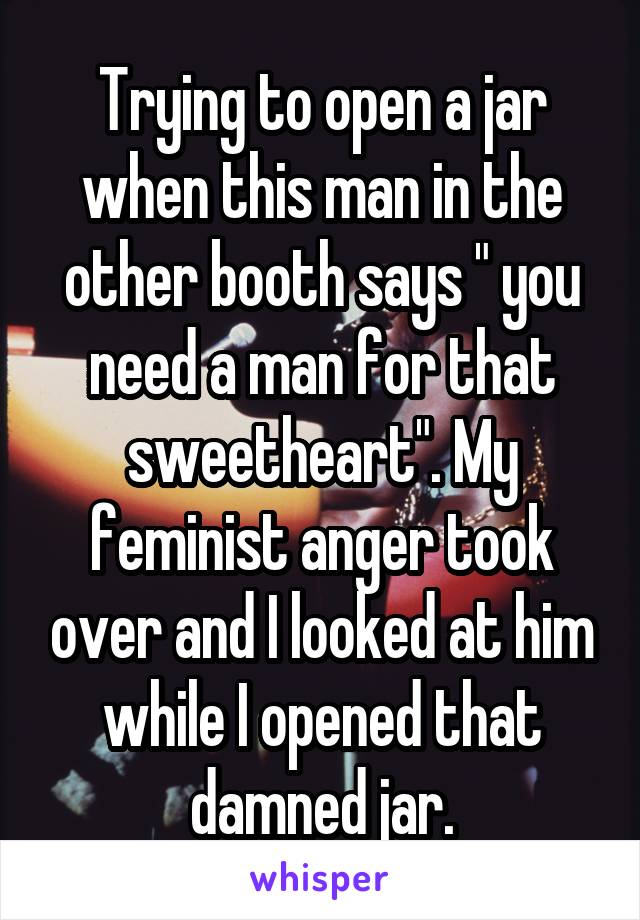 Trying to open a jar when this man in the other booth says " you need a man for that sweetheart". My feminist anger took over and I looked at him while I opened that damned jar.