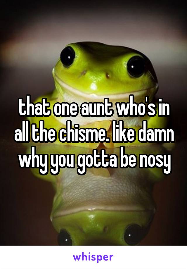 that one aunt who's in all the chisme. like damn why you gotta be nosy