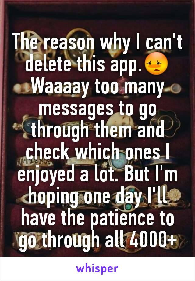 The reason why I can't delete this app.😳
Waaaay too many messages to go through them and check which ones I enjoyed a lot. But I'm hoping one day I'll have the patience to go through all 4000+