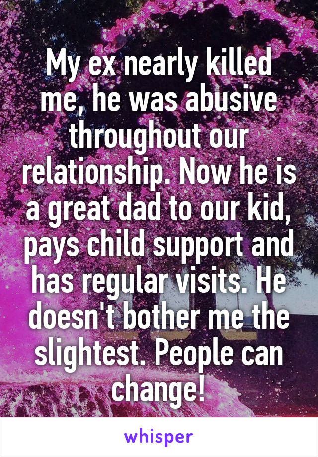 My ex nearly killed me, he was abusive throughout our relationship. Now he is a great dad to our kid, pays child support and has regular visits. He doesn't bother me the slightest. People can change!