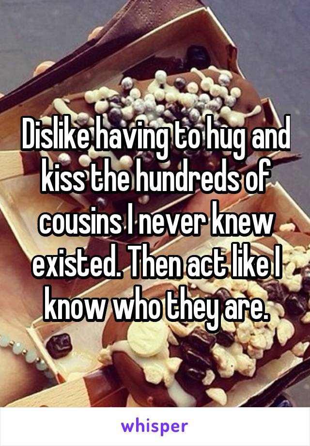 Dislike having to hug and kiss the hundreds of cousins I never knew existed. Then act like I know who they are.