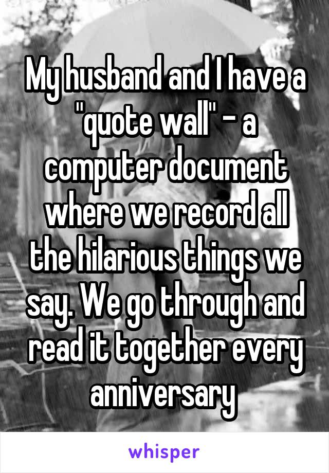 My husband and I have a "quote wall" - a computer document where we record all the hilarious things we say. We go through and read it together every anniversary 