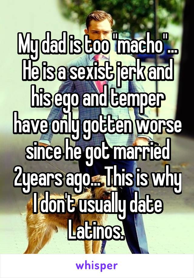 My dad is too "macho"... He is a sexist jerk and his ego and temper have only gotten worse since he got married 2years ago... This is why I don't usually date Latinos. 