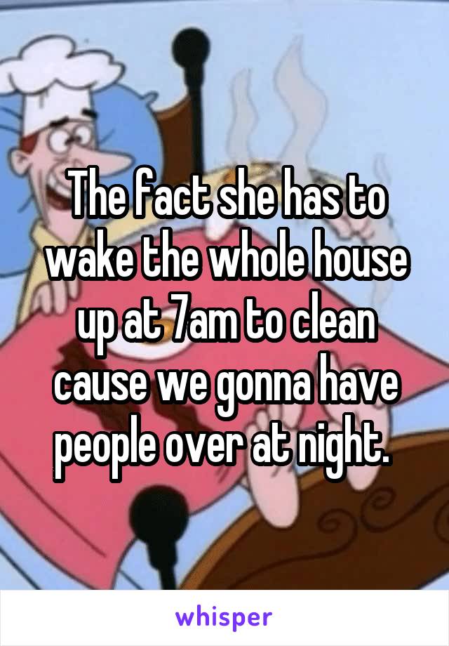 The fact she has to wake the whole house up at 7am to clean cause we gonna have people over at night. 