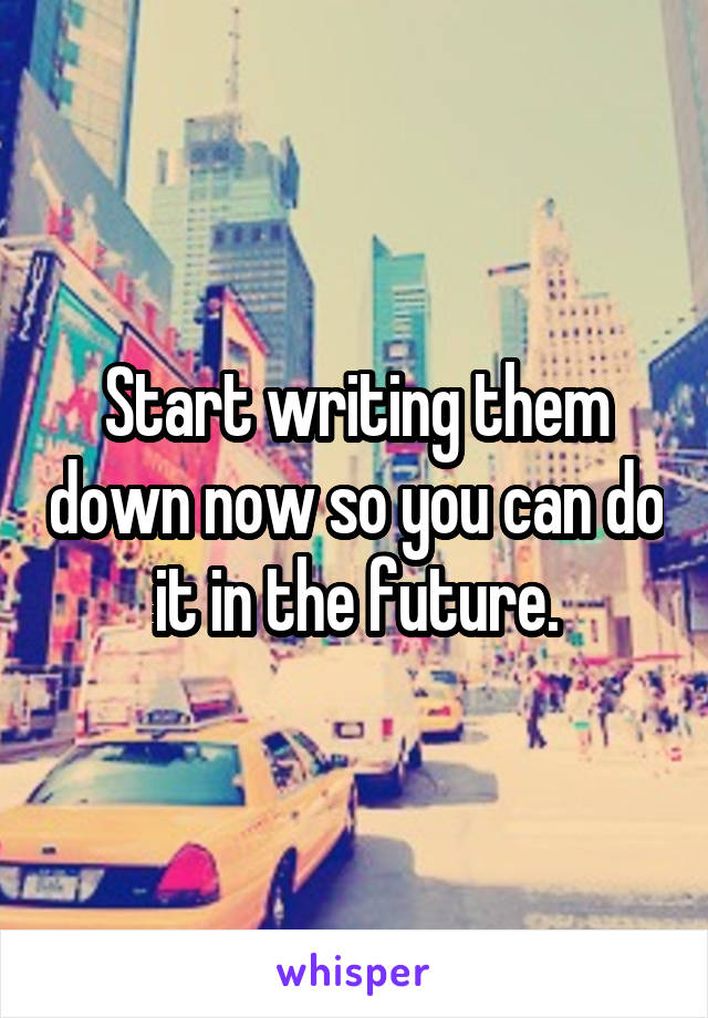 Start writing them down now so you can do it in the future.