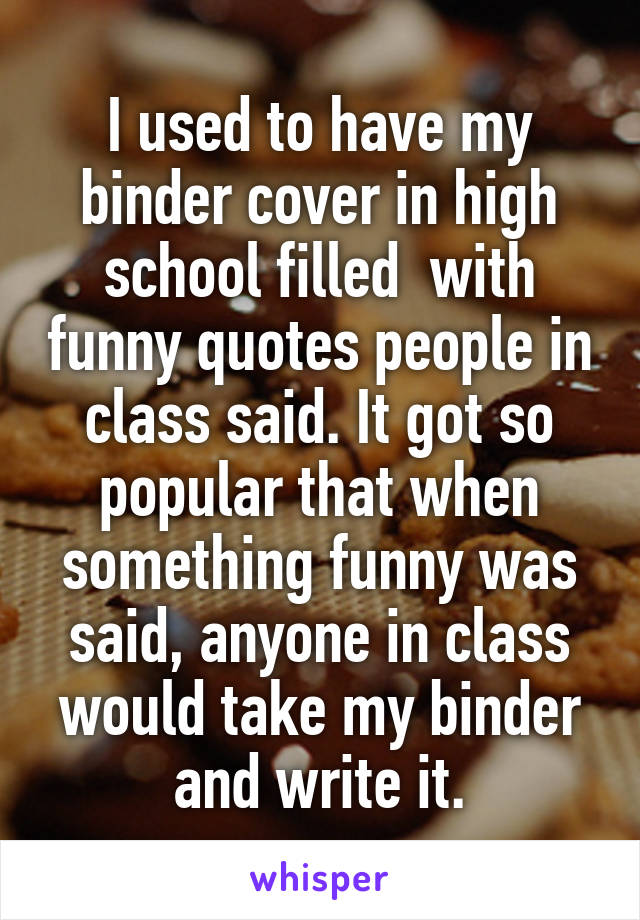 I used to have my binder cover in high school filled  with funny quotes people in class said. It got so popular that when something funny was said, anyone in class would take my binder and write it.