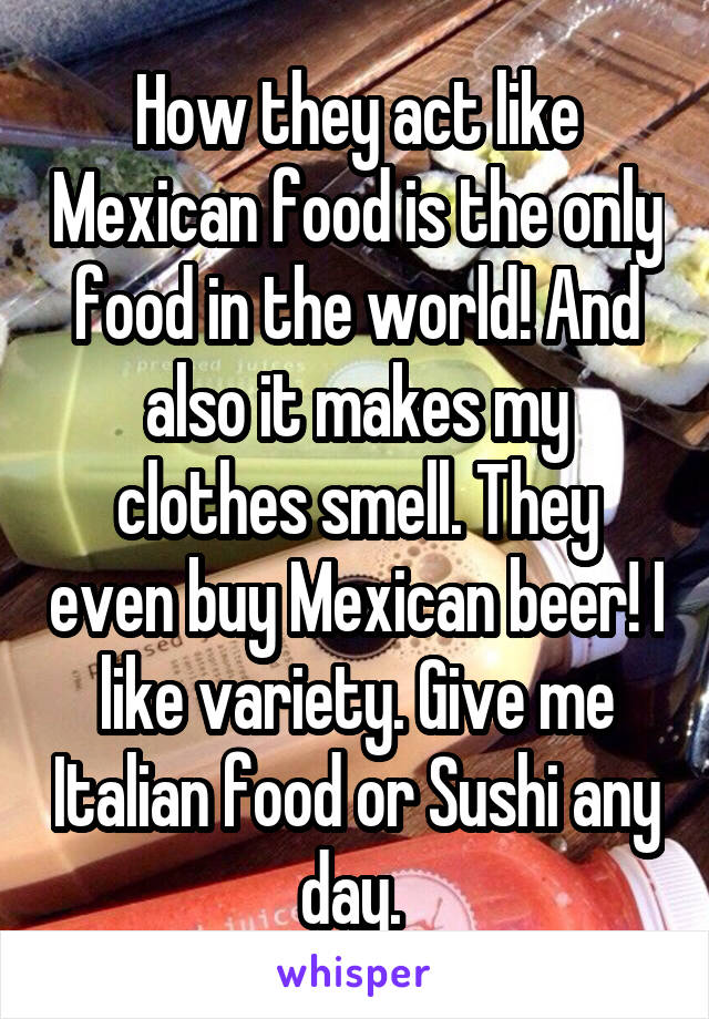 How they act like Mexican food is the only food in the world! And also it makes my clothes smell. They even buy Mexican beer! I like variety. Give me Italian food or Sushi any day. 