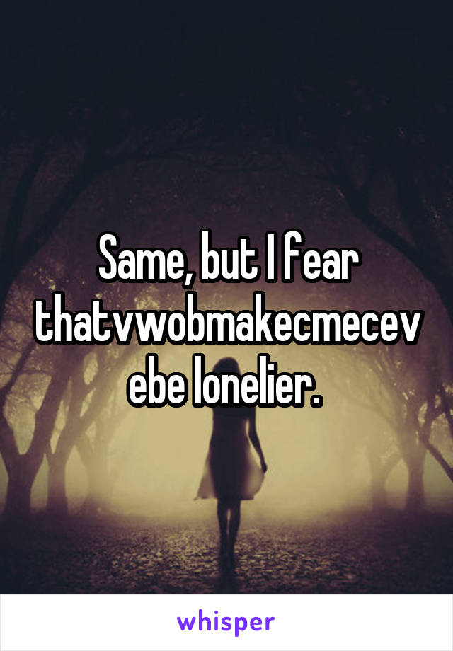 Same, but I fear thatvwobmakecmecevebe lonelier. 