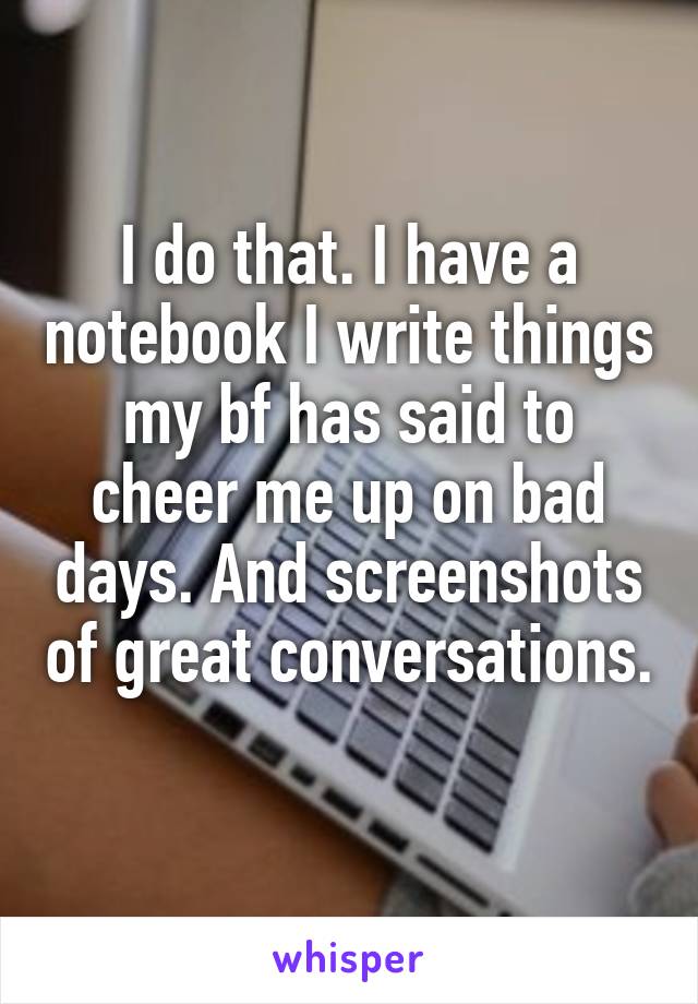 I do that. I have a notebook I write things my bf has said to cheer me up on bad days. And screenshots of great conversations. 
