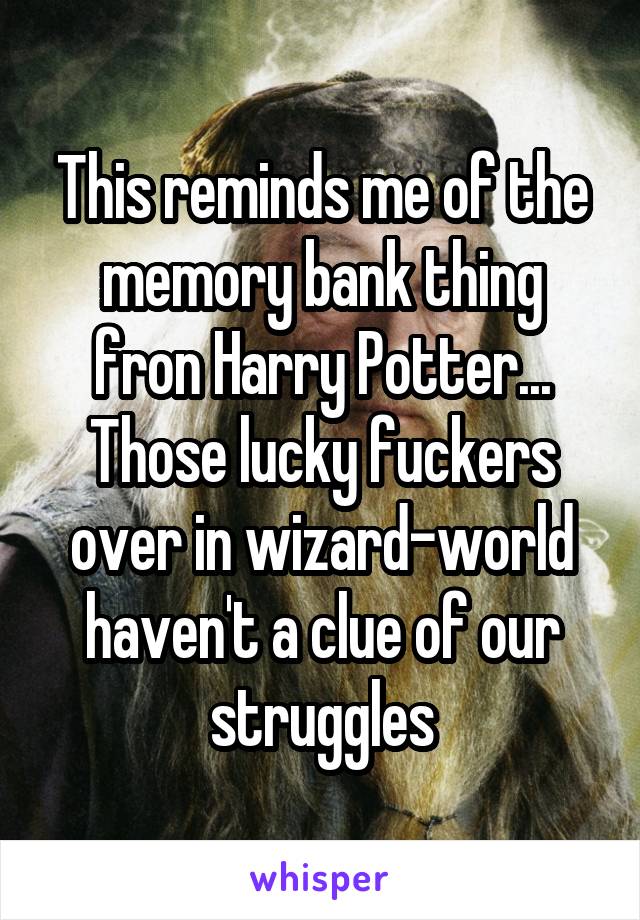 This reminds me of the memory bank thing fron Harry Potter... Those lucky fuckers over in wizard-world haven't a clue of our struggles