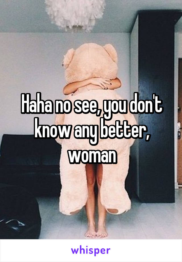 Haha no see, you don't know any better, woman