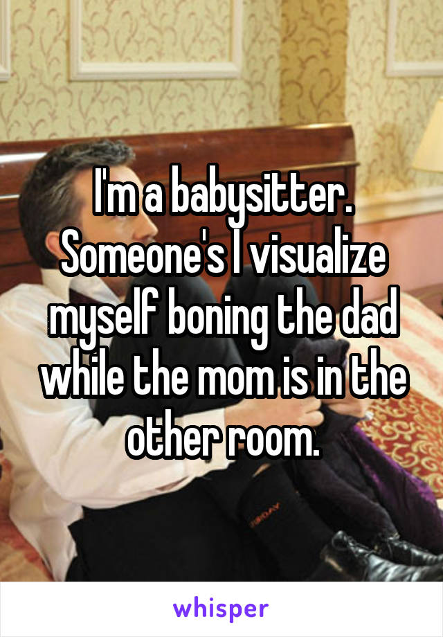 I'm a babysitter. Someone's I visualize myself boning the dad while the mom is in the other room.