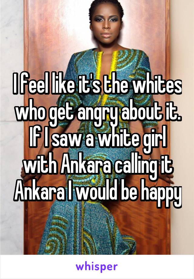 I feel like it's the whites who get angry about it. If I saw a white girl with Ankara calling it Ankara I would be happy