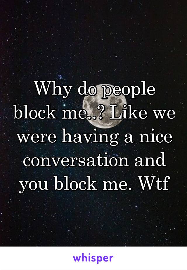 Why do people block me..? Like we were having a nice conversation and you block me. Wtf