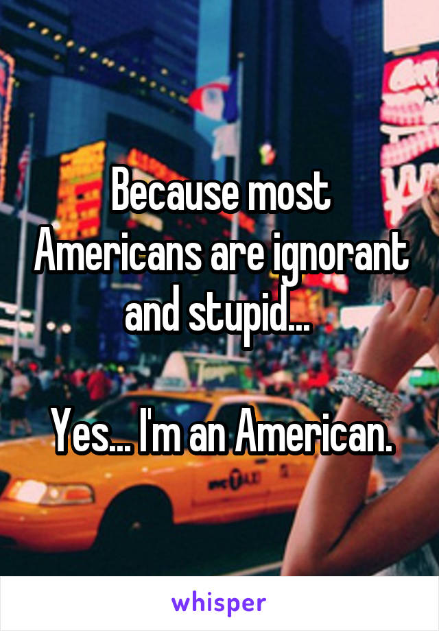 Because most Americans are ignorant and stupid... 

Yes... I'm an American.