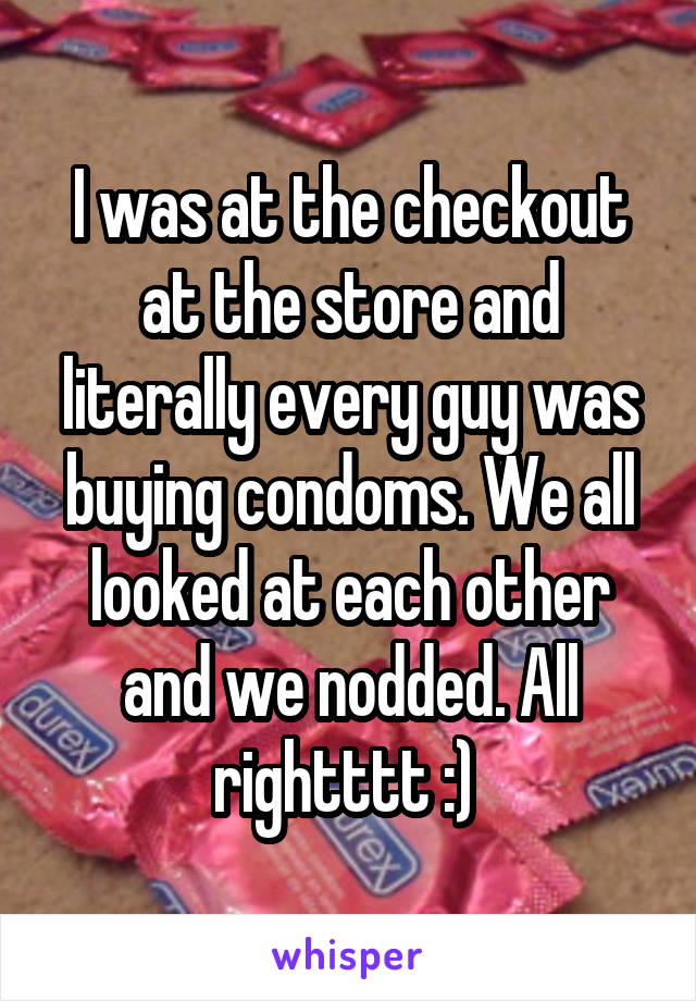 I was at the checkout at the store and literally every guy was buying condoms. We all looked at each other and we nodded. All rightttt :) 