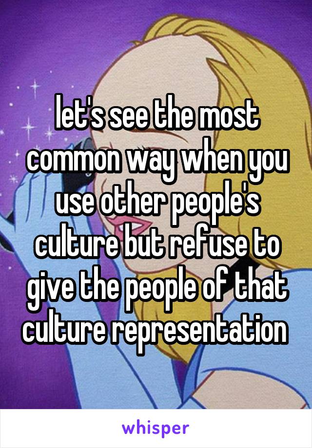 let's see the most common way when you use other people's culture but refuse to give the people of that culture representation 