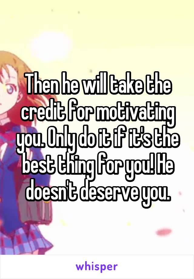 Then he will take the credit for motivating you. Only do it if it's the best thing for you! He doesn't deserve you.