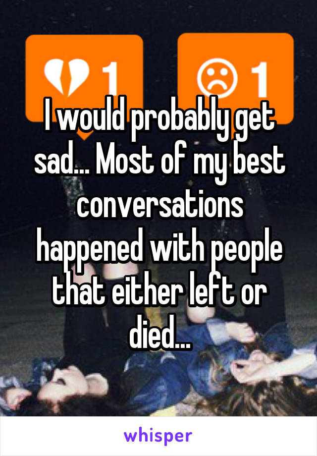 I would probably get sad... Most of my best conversations happened with people that either left or died...