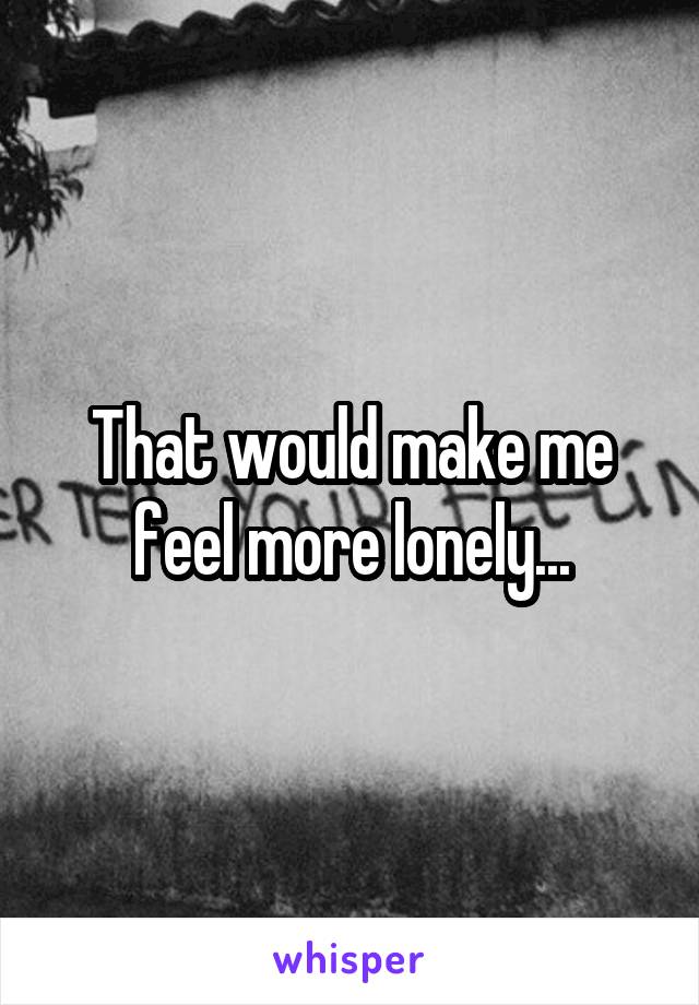 That would make me feel more lonely...