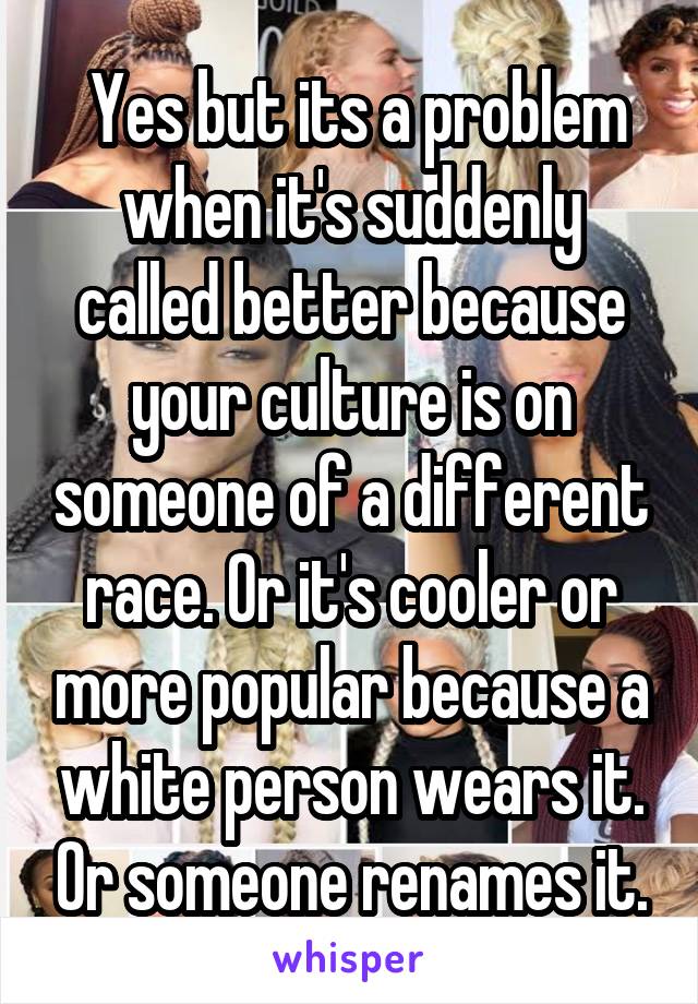  Yes but its a problem when it's suddenly called better because your culture is on someone of a different race. Or it's cooler or more popular because a white person wears it. Or someone renames it.