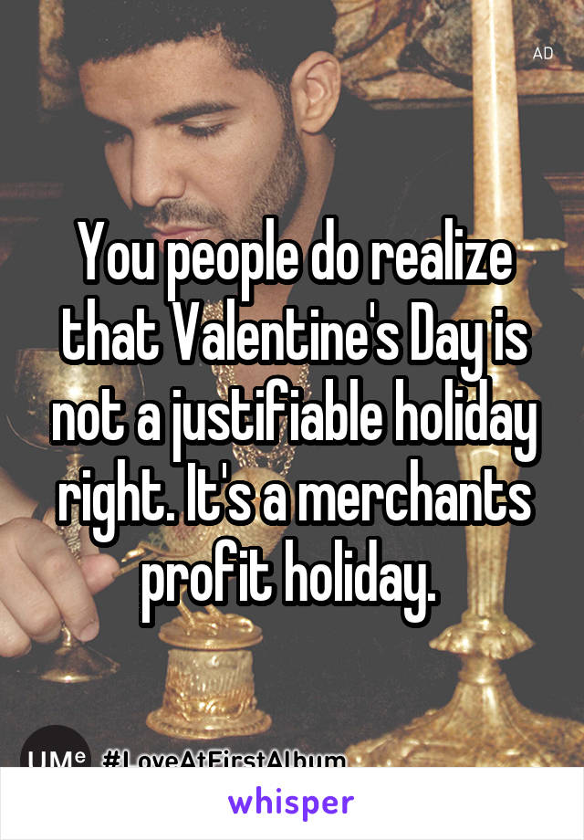 You people do realize that Valentine's Day is not a justifiable holiday right. It's a merchants profit holiday. 