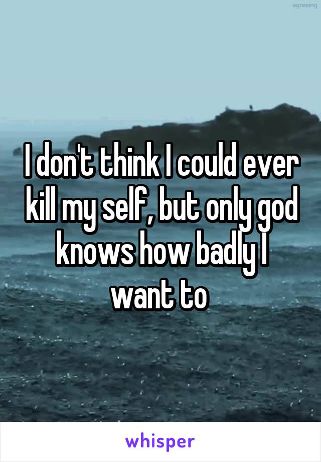 I don't think I could ever kill my self, but only god knows how badly I want to 