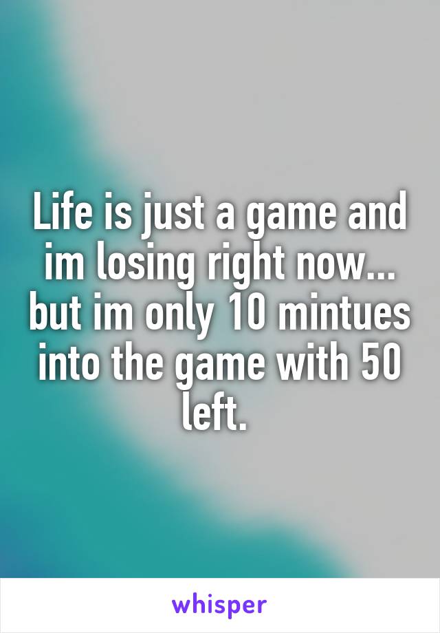 Life is just a game and im losing right now... but im only 10 mintues into the game with 50 left. 