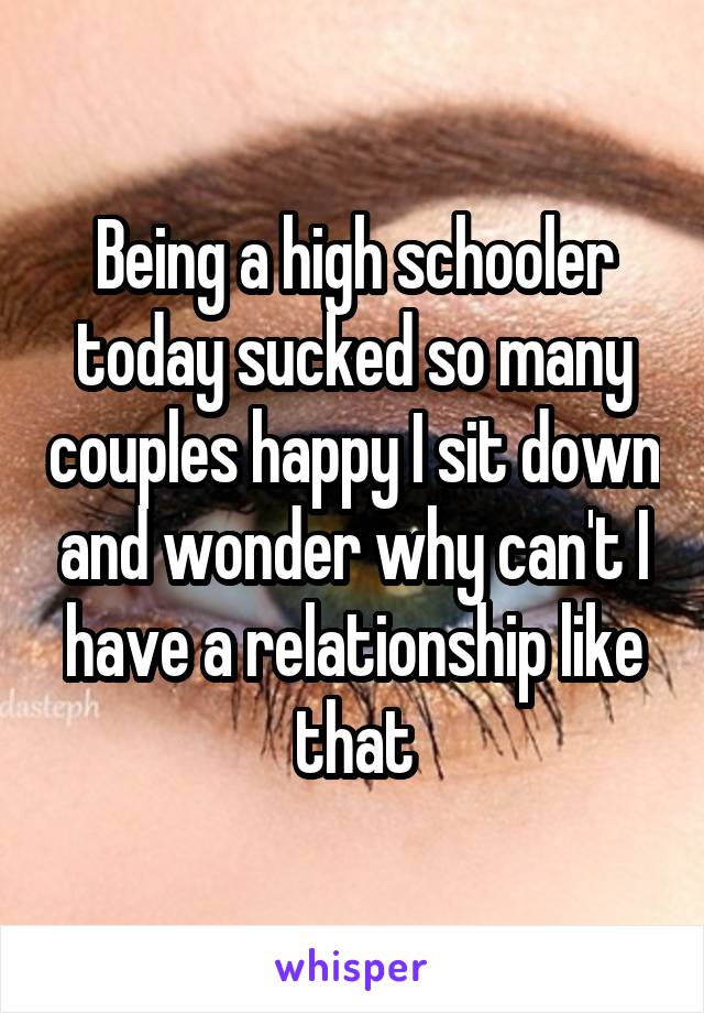 Being a high schooler today sucked so many couples happy I sit down and wonder why can't I have a relationship like that