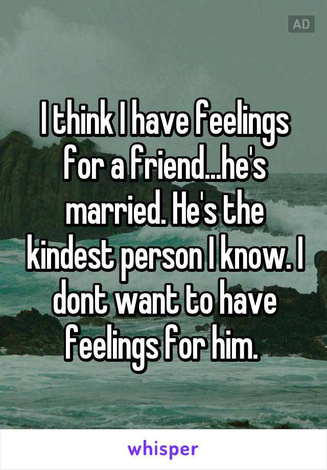 I think I have feelings for a friend...he's married. He's the kindest person I know. I dont want to have feelings for him. 