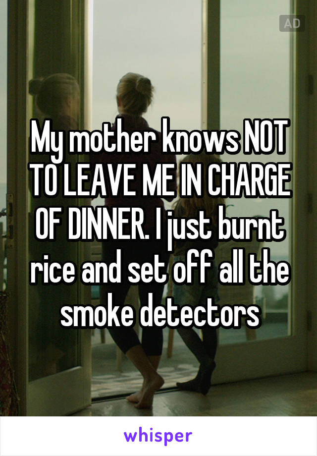 My mother knows NOT TO LEAVE ME IN CHARGE OF DINNER. I just burnt rice and set off all the smoke detectors