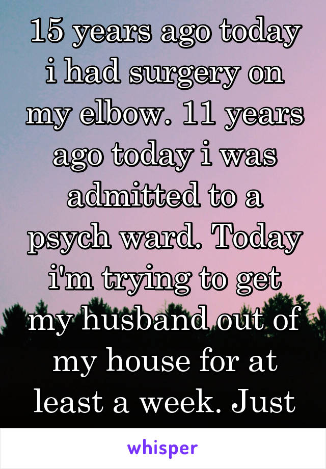 15 years ago today i had surgery on my elbow. 11 years ago today i was admitted to a psych ward. Today i'm trying to get my husband out of my house for at least a week. Just another day...