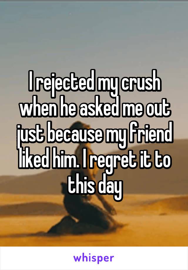 I rejected my crush when he asked me out just because my friend liked him. I regret it to this day