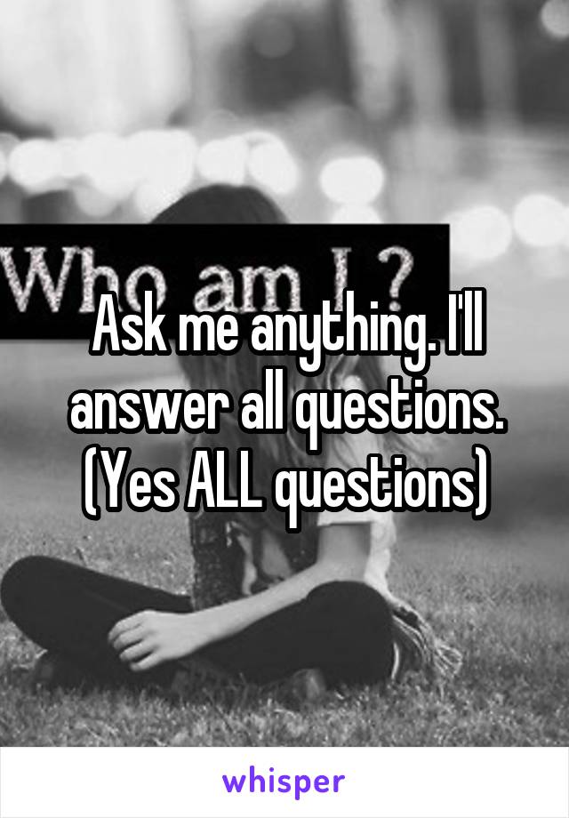 Ask me anything. I'll answer all questions. (Yes ALL questions)