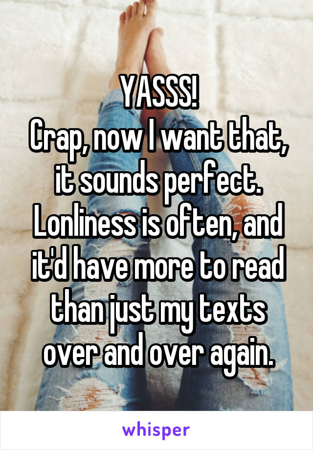 YASSS!
Crap, now I want that, it sounds perfect.
Lonliness is often, and it'd have more to read than just my texts over and over again.