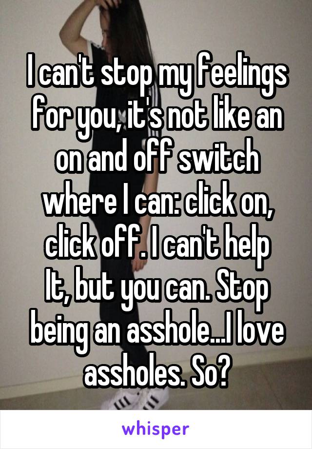 I can't stop my feelings for you, it's not like an on and off switch where I can: click on, click off. I can't help
It, but you can. Stop being an asshole...I love assholes. So?