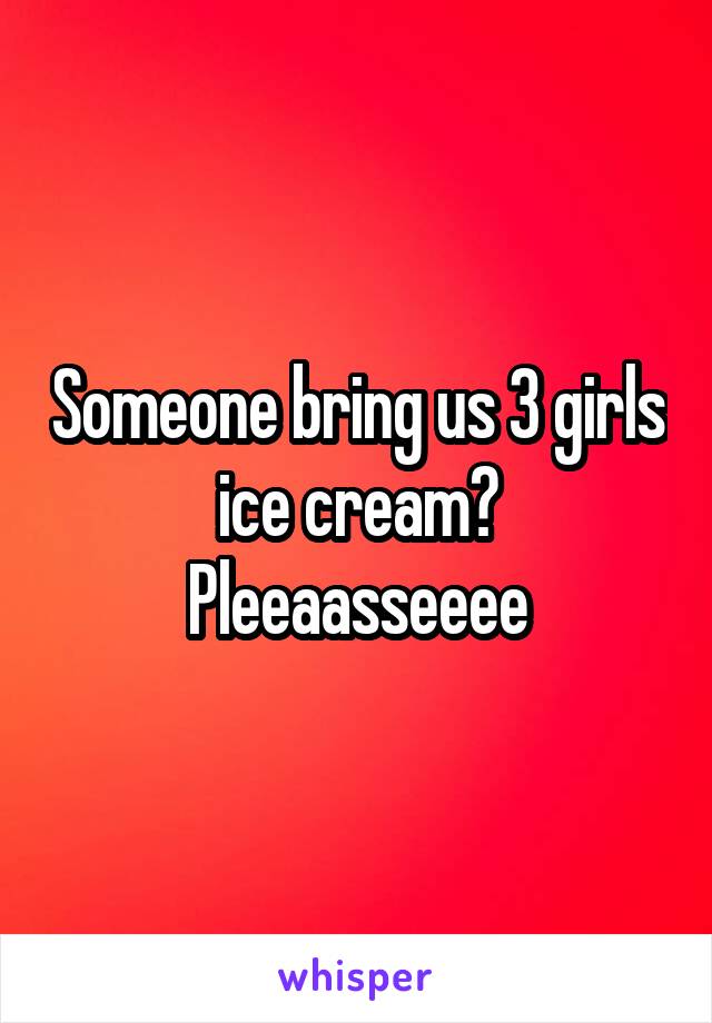 Someone bring us 3 girls ice cream? Pleeaasseeee