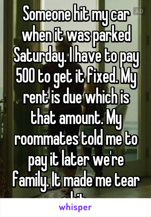 Someone hit my car when it was parked Saturday. I have to pay 500 to get it fixed. My rent is due which is that amount. My roommates told me to pay it later we're family. It made me tear a bit. 