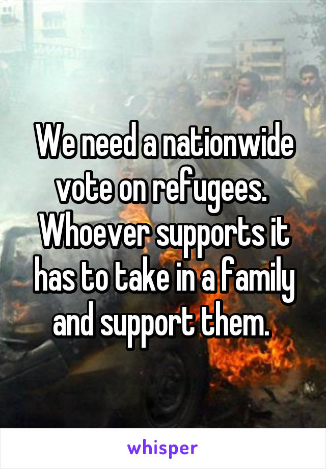 We need a nationwide vote on refugees. 
Whoever supports it has to take in a family and support them. 