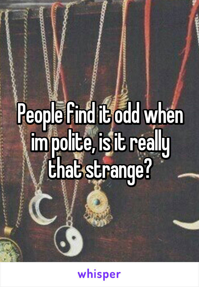 People find it odd when im polite, is it really that strange?