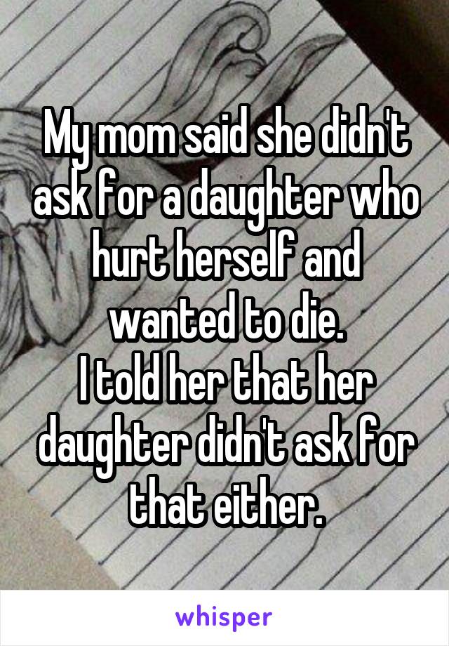 My mom said she didn't ask for a daughter who hurt herself and wanted to die.
I told her that her daughter didn't ask for that either.