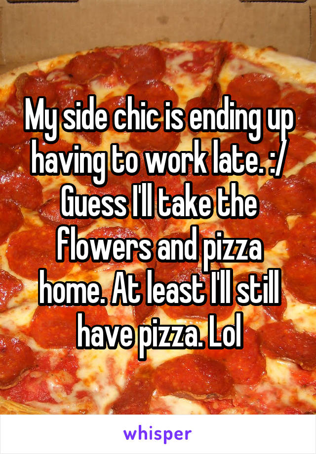 My side chic is ending up having to work late. :/ Guess I'll take the flowers and pizza home. At least I'll still have pizza. Lol