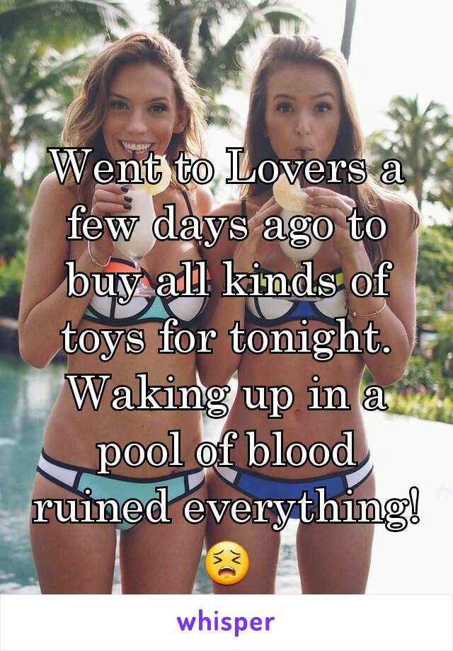 Went to Lovers a few days ago to buy all kinds of toys for tonight. Waking up in a pool of blood ruined everything! 😣