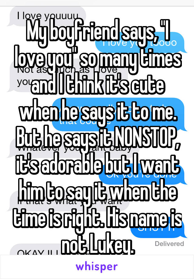 My boyfriend says, "I love you" so many times and I think it's cute when he says it to me. But he says it NONSTOP, it's adorable but I want him to say it when the time is right. His name is not Lukey.