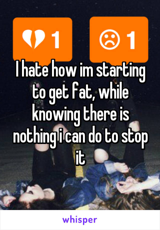 I hate how im starting to get fat, while knowing there is nothing i can do to stop it